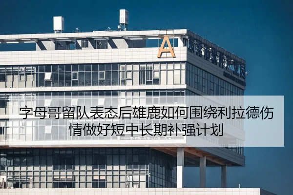 字母哥留队表态后雄鹿如何围绕利拉德伤情做好短中长期补强计划